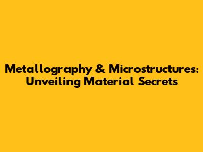 Metallography & Microstructures: Unveiling Material Secrets