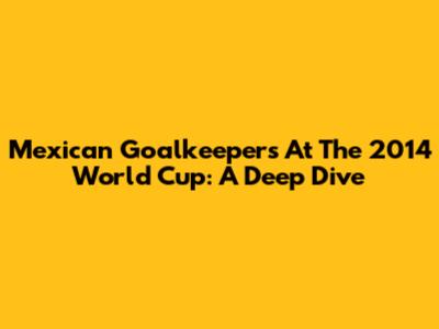 Mexican Goalkeepers At The 2014 World Cup: A Deep Dive