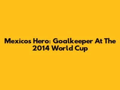 Mexico's Hero: Goalkeeper At The 2014 World Cup
