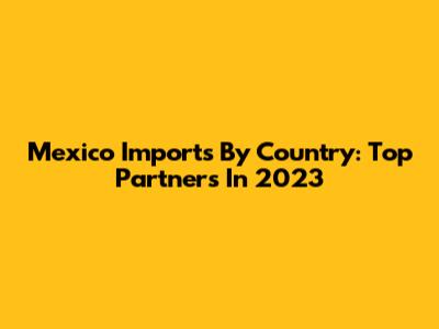 Mexico Imports By Country: Top Partners In 2023