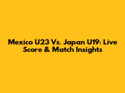 Mexico U23 Vs. Japan U19: Live Score & Match Insights