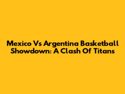 Mexico Vs Argentina Basketball Showdown: A Clash Of Titans