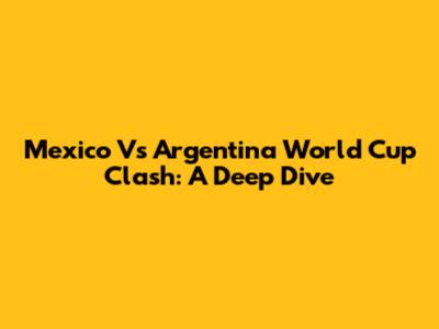 Mexico Vs Argentina World Cup Clash: A Deep Dive