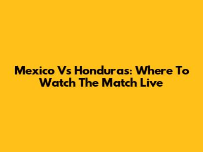 Mexico Vs Honduras: Where To Watch The Match Live