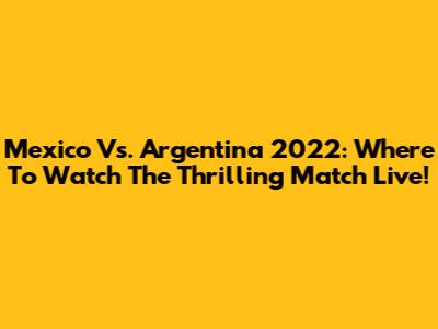 Mexico Vs. Argentina 2022: Where To Watch The Thrilling Match Live!