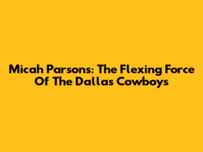 Micah Parsons: The Flexing Force Of The Dallas Cowboys
