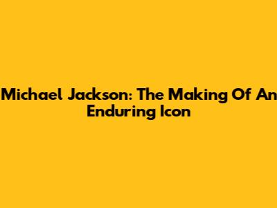 Michael Jackson: The Making Of An Enduring Icon