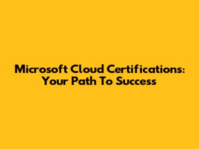 Microsoft Cloud Certifications: Your Path To Success