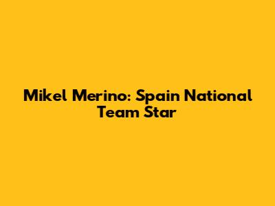 Mikel Merino: Spain National Team Star
