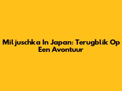 Miljuschka In Japan: Terugblik Op Een Avontuur