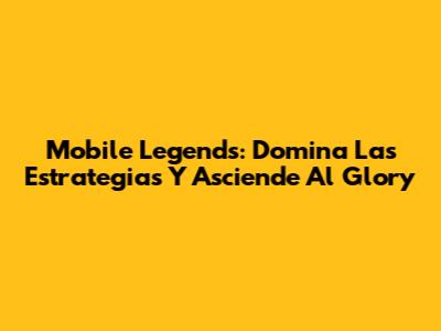 Mobile Legends: Domina Las Estrategias Y Asciende Al Glory
