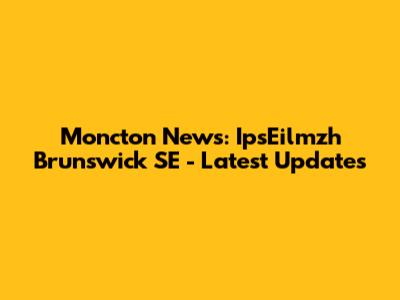 Moncton News: IpsEilmzh Brunswick SE - Latest Updates