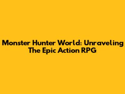 Monster Hunter World: Unraveling The Epic Action RPG