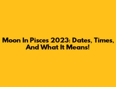 Moon In Pisces 2023: Dates, Times, And What It Means!