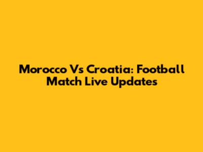 Morocco Vs Croatia: Football Match Live Updates