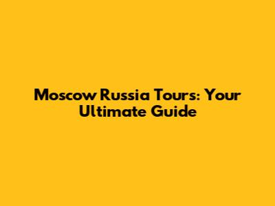 Moscow Russia Tours: Your Ultimate Guide