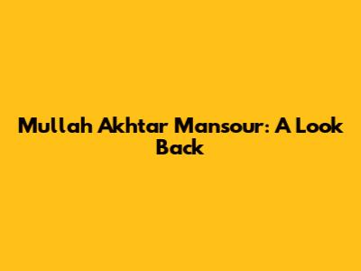 Mullah Akhtar Mansour: A Look Back