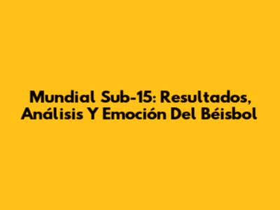 Mundial Sub-15: Resultados, Análisis Y Emoción Del Béisbol