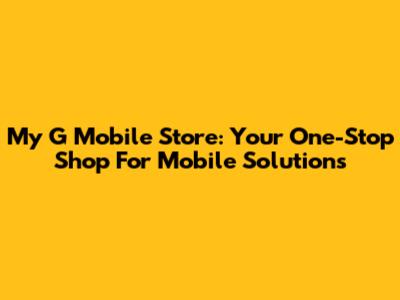 My G Mobile Store: Your One-Stop Shop For Mobile Solutions