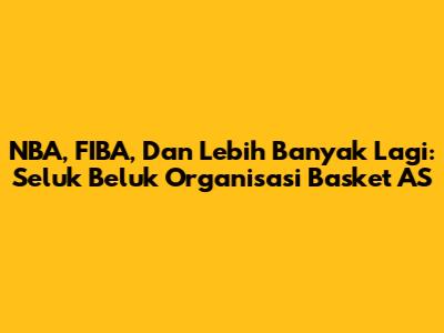 NBA, FIBA, Dan Lebih Banyak Lagi: Seluk Beluk Organisasi Basket AS