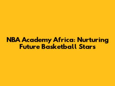 NBA Academy Africa: Nurturing Future Basketball Stars