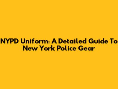 NYPD Uniform: A Detailed Guide To New York Police Gear