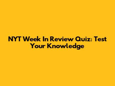 NYT Week In Review Quiz: Test Your Knowledge