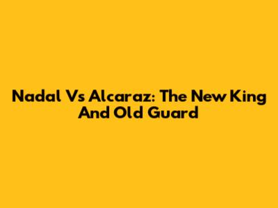 Nadal Vs Alcaraz: The New King And Old Guard