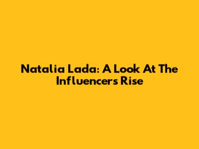 Natalia Lada: A Look At The Influencer's Rise