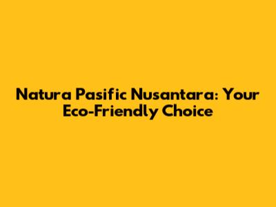Natura Pasific Nusantara: Your Eco-Friendly Choice