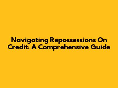 Navigating Repossessions On Credit: A Comprehensive Guide