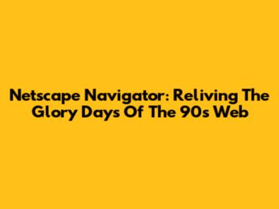 Netscape Navigator: Reliving The Glory Days Of The 90s Web