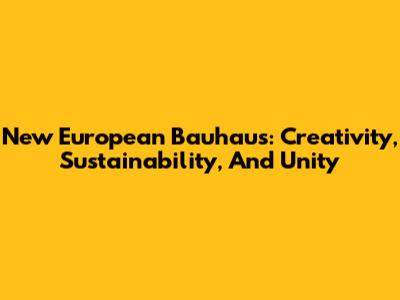 New European Bauhaus: Creativity, Sustainability, And Unity