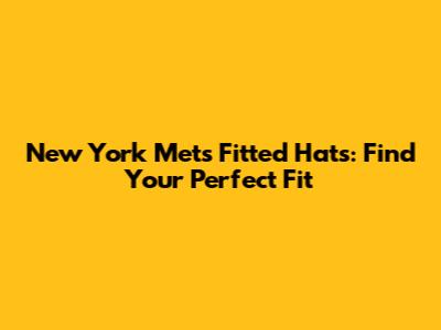 New York Mets Fitted Hats: Find Your Perfect Fit