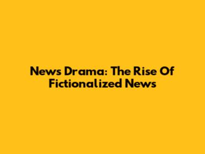 News Drama: The Rise Of Fictionalized News