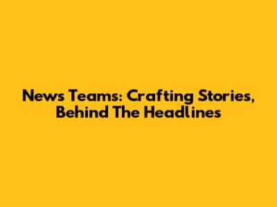 News Teams: Crafting Stories, Behind The Headlines