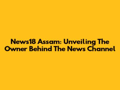 News18 Assam: Unveiling The Owner Behind The News Channel