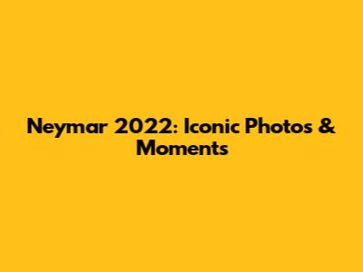 Neymar 2022: Iconic Photos & Moments