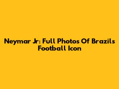 Neymar Jr: Full Photos Of Brazil's Football Icon