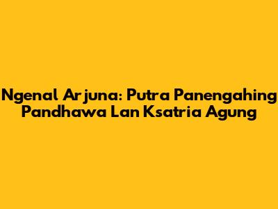 Ngenal Arjuna: Putra Panengahing Pandhawa Lan Ksatria Agung