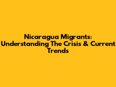 Nicaragua Migrants: Understanding The Crisis & Current Trends