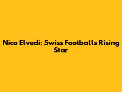 Nico Elvedi: Swiss Football's Rising Star