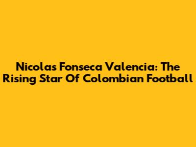 Nicolas Fonseca Valencia: The Rising Star Of Colombian Football