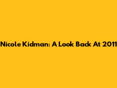 Nicole Kidman: A Look Back At 2011