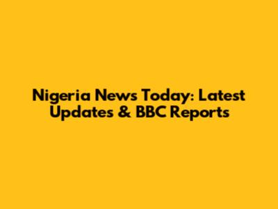 Nigeria News Today: Latest Updates & BBC Reports