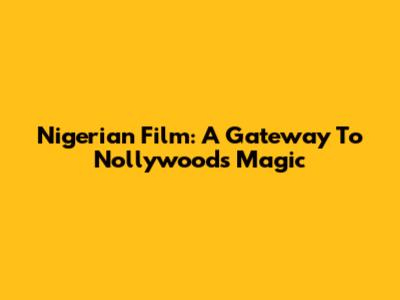 Nigerian Film: A Gateway To Nollywood's Magic