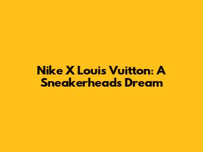 Nike X Louis Vuitton: A Sneakerhead's Dream