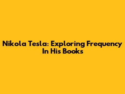 Nikola Tesla: Exploring Frequency In His Books