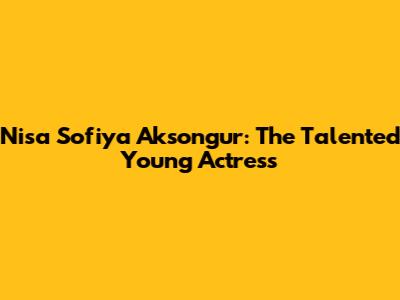 Nisa Sofiya Aksongur: The Talented Young Actress