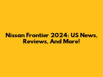 Nissan Frontier 2024: US News, Reviews, And More!